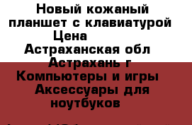 Новый кожаный планшет с клавиатурой › Цена ­ 2 500 - Астраханская обл., Астрахань г. Компьютеры и игры » Аксессуары для ноутбуков   